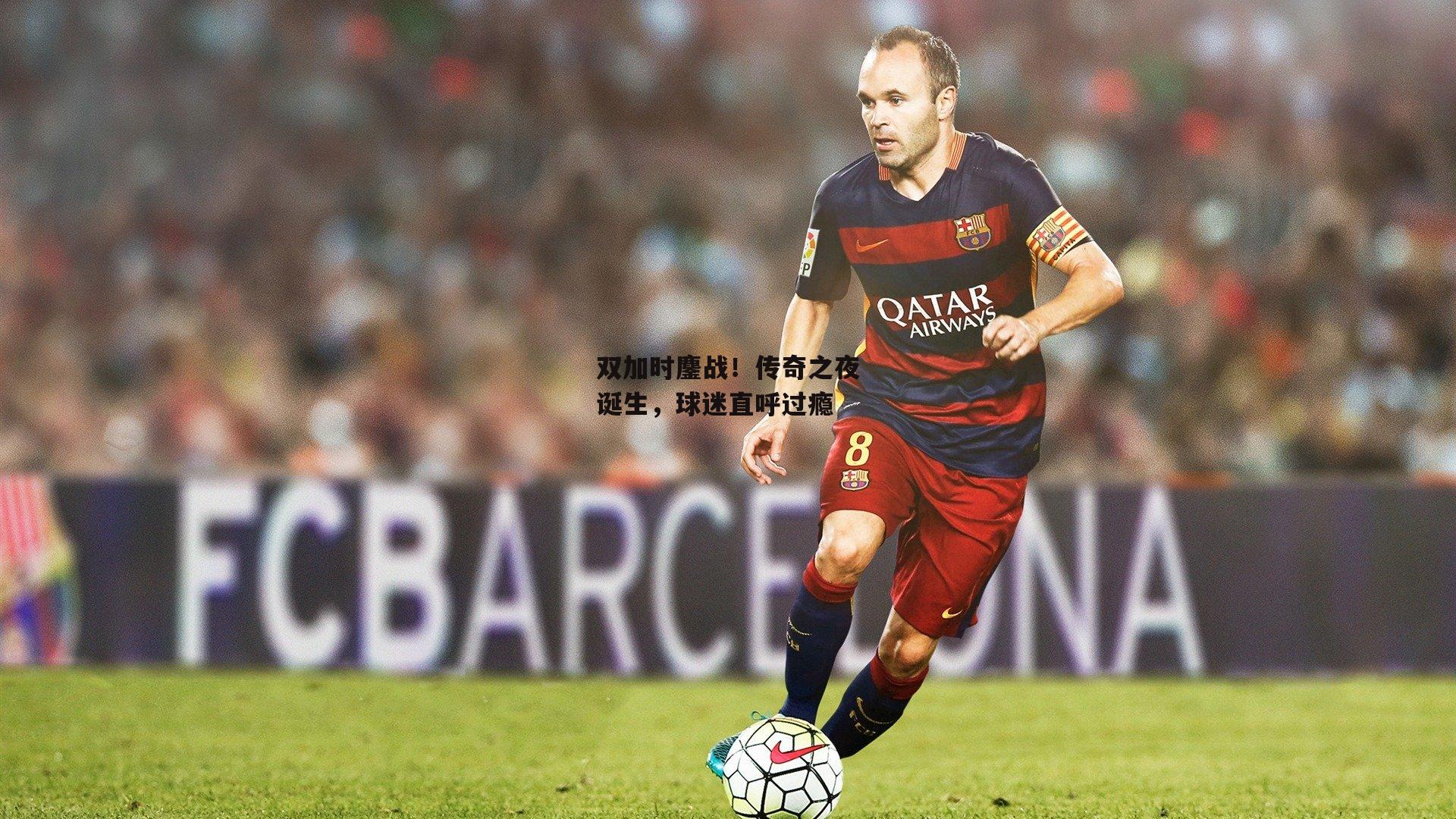 双加时鏖战！传奇之夜诞生，球迷直呼过瘾_c7娱乐网页版