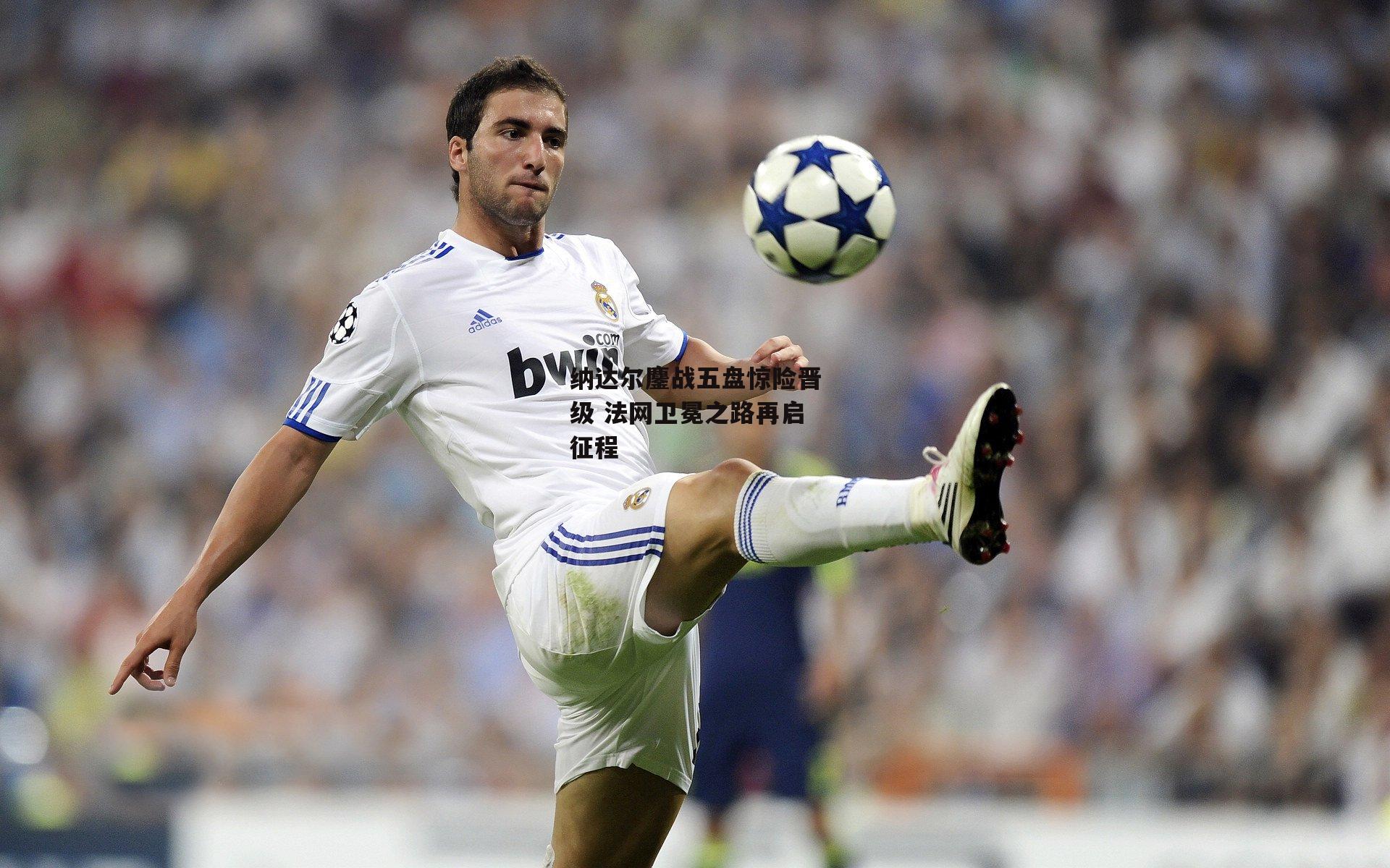 纳达尔鏖战五盘惊险晋级 法网卫冕之路再启征程