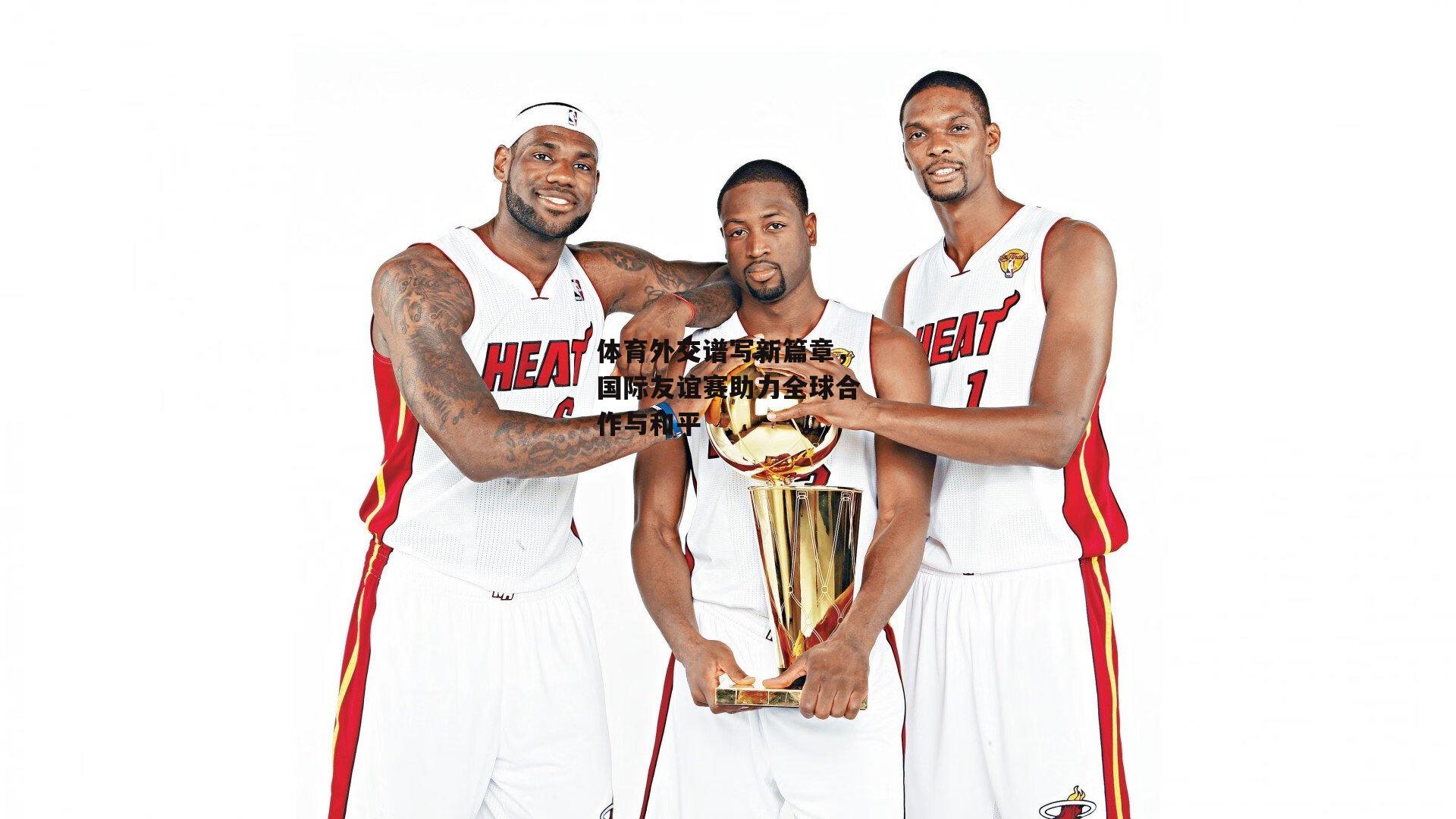 体育外交谱写新篇章，国际友谊赛助力全球合作与和平