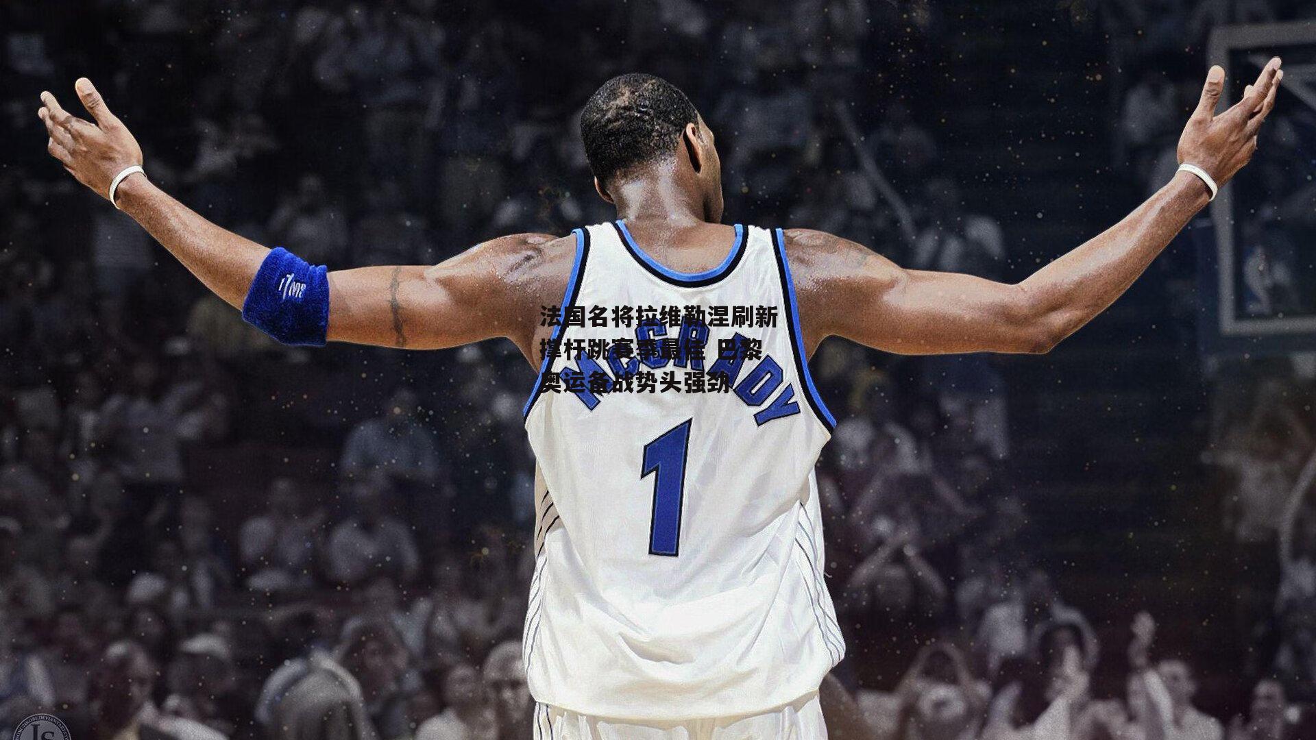 法国名将拉维勒涅刷新撑杆跳赛季最佳 巴黎奥运备战势头强劲